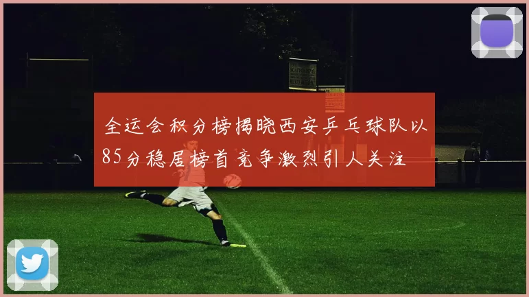 全运会积分榜揭晓西安乒乓球队以85分稳居榜首竞争激烈引人关注