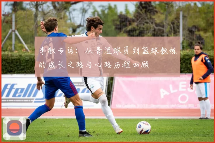 李敏专访：从青涩球员到篮球教练的成长之路与心路历程回顾