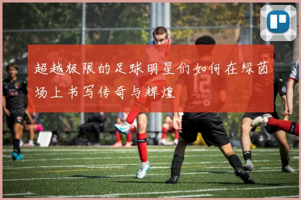 超越极限的足球明星们如何在绿茵场上书写传奇与辉煌