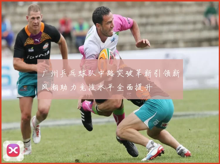 广州乒乓球队中路突破革新引领新风潮助力竞技水平全面提升
