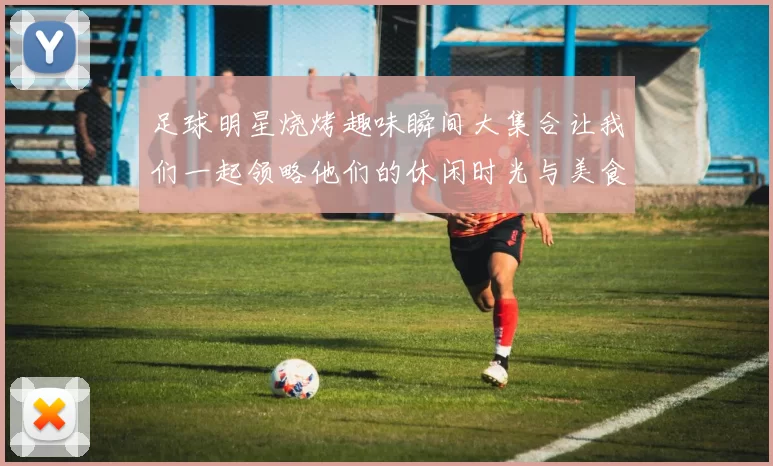 足球明星烧烤趣味瞬间大集合让我们一起领略他们的休闲时光与美食魅力