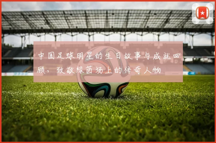 中国足球明星的生日故事与成就回顾，致敬绿茵场上的传奇人物