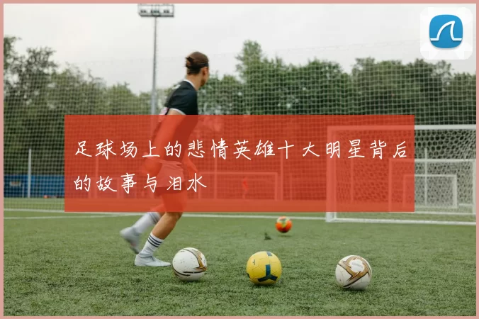 足球场上的悲情英雄十大明星背后的故事与泪水