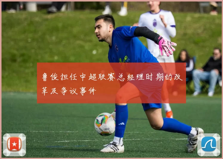 鲁俊担任中超联赛总经理时期的改革及争议事件