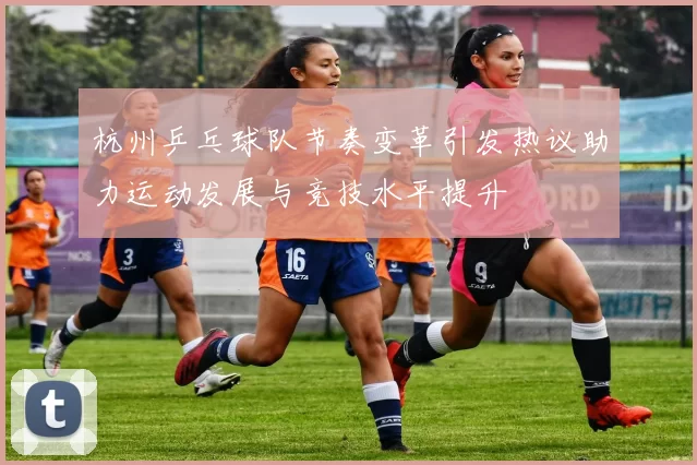杭州乒乓球队节奏变革引发热议助力运动发展与竞技水平提升