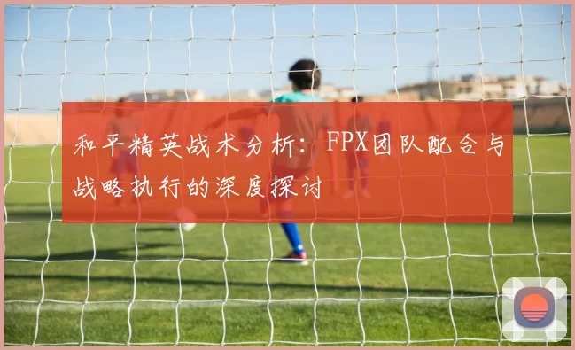 和平精英战术分析：FPX团队配合与战略执行的深度探讨