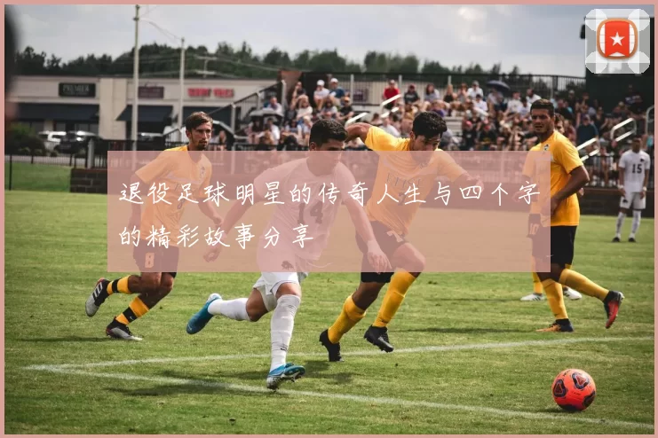 退役足球明星的传奇人生与四个字的精彩故事分享