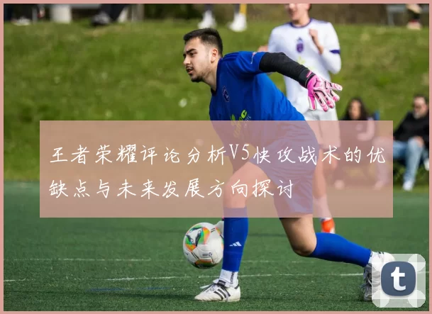 王者荣耀评论分析V5快攻战术的优缺点与未来发展方向探讨