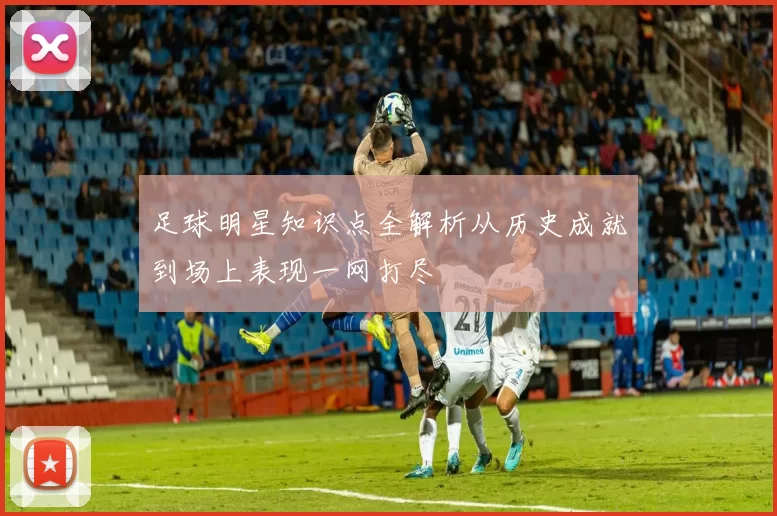 足球明星知识点全解析从历史成就到场上表现一网打尽