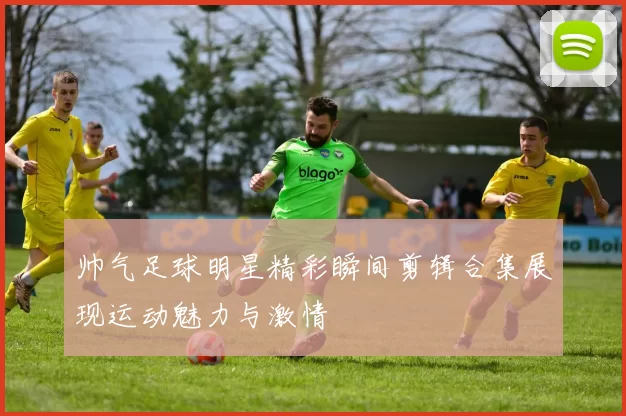 帅气足球明星精彩瞬间剪辑合集展现运动魅力与激情