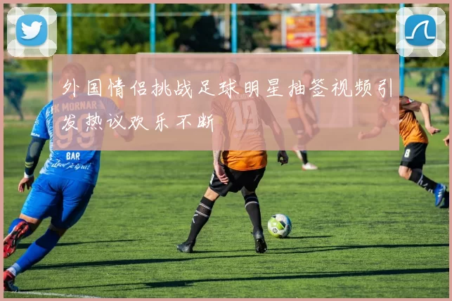 外国情侣挑战足球明星抽签视频引发热议欢乐不断