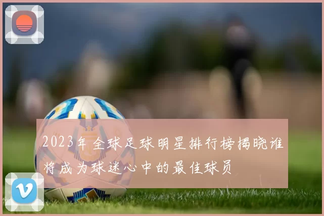 2023年全球足球明星排行榜揭晓谁将成为球迷心中的最佳球员