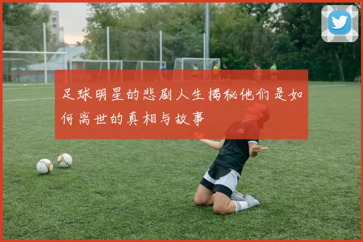 足球明星的悲剧人生揭秘他们是如何离世的真相与故事