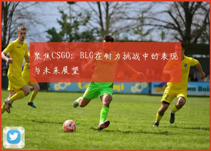 聚焦CSGO：BLG在耐力挑战中的表现与未来展望