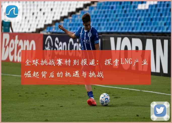 全球挑战赛特别报道：探索LNG产业崛起背后的机遇与挑战