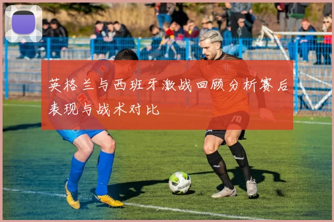 英格兰与西班牙激战回顾分析赛后表现与战术对比