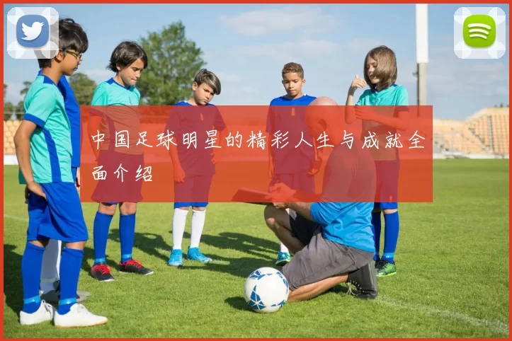 中国足球明星的精彩人生与成就全面介绍