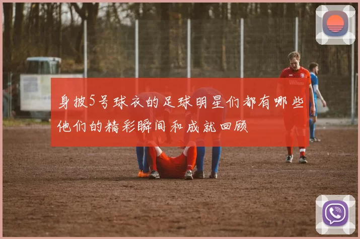 身披5号球衣的足球明星们都有哪些他们的精彩瞬间和成就回顾