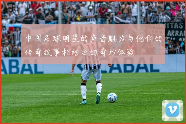 中国足球明星的声音魅力与他们的传奇故事相结合的奇妙体验