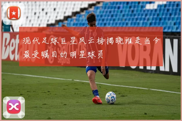 现代足球巨星风云榜揭晓谁是当今最受瞩目的明星球员