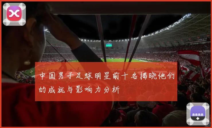 中国男子足球明星前十名揭晓他们的成就与影响力分析