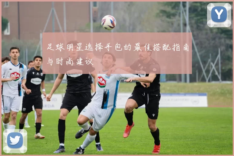 足球明星选择手包的最佳搭配指南与时尚建议