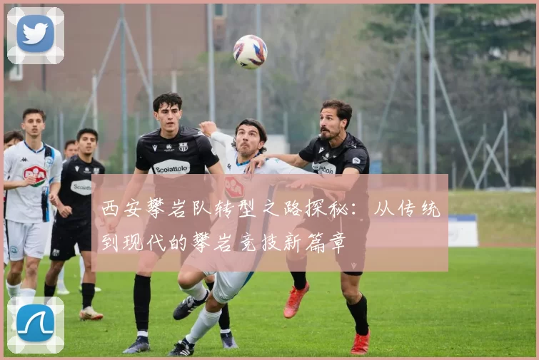 西安攀岩队转型之路探秘：从传统到现代的攀岩竞技新篇章