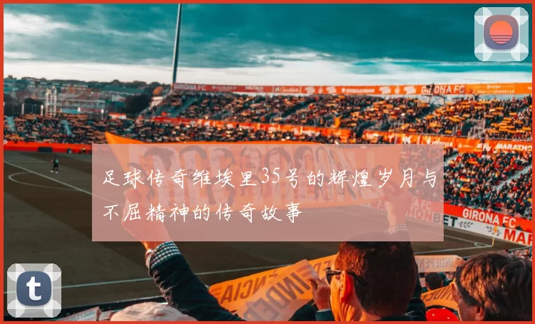 足球传奇维埃里35号的辉煌岁月与不屈精神的传奇故事