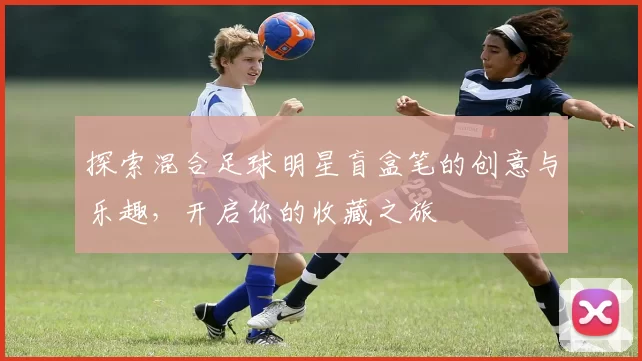 探索混合足球明星盲盒笔的创意与乐趣，开启你的收藏之旅
