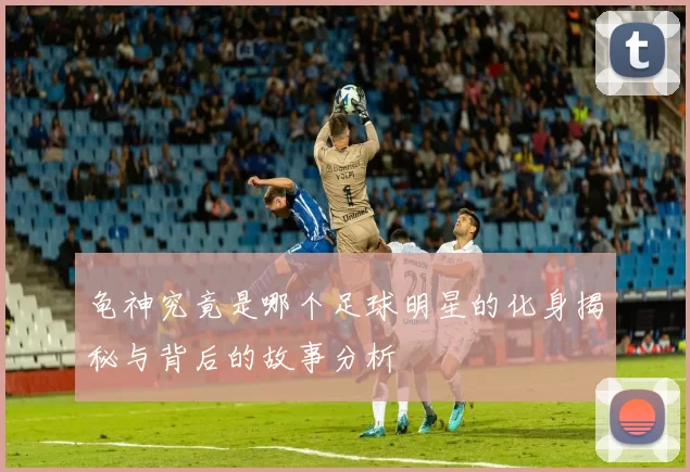 龟神究竟是哪个足球明星的化身揭秘与背后的故事分析
