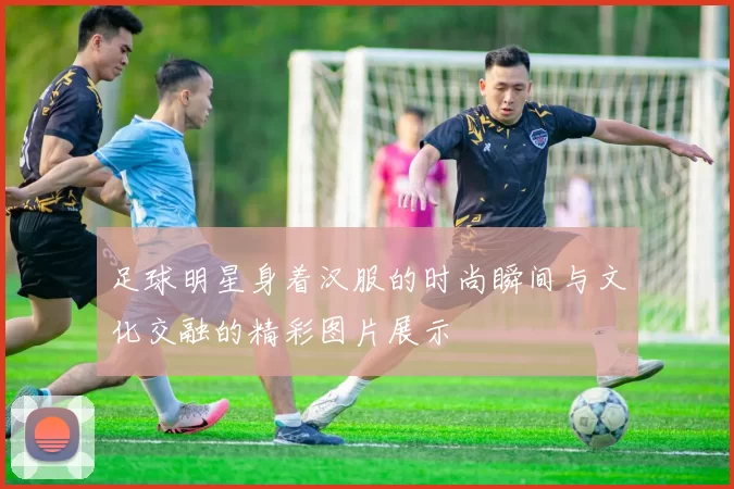 足球明星身着汉服的时尚瞬间与文化交融的精彩图片展示