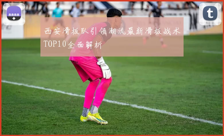 西安滑板队引领潮流最新滑板战术TOP10全面解析