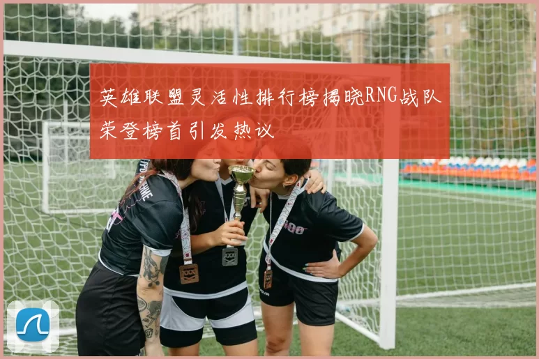 英雄联盟灵活性排行榜揭晓RNG战队荣登榜首引发热议