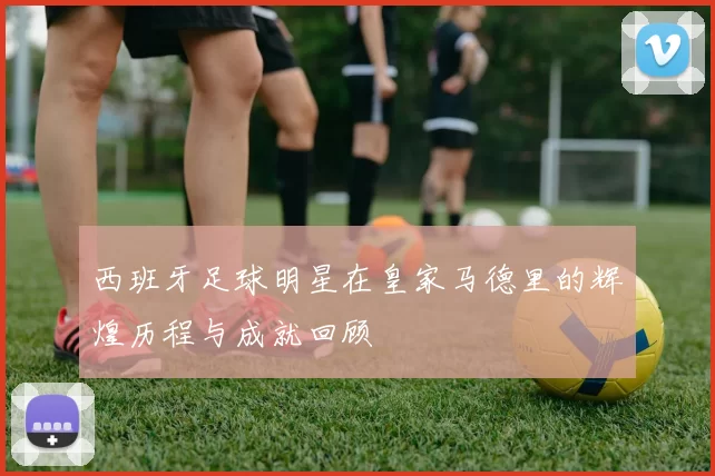 西班牙足球明星在皇家马德里的辉煌历程与成就回顾