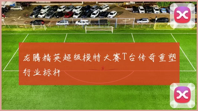 龙腾精英超级模特大赛T台传奇重塑行业标杆