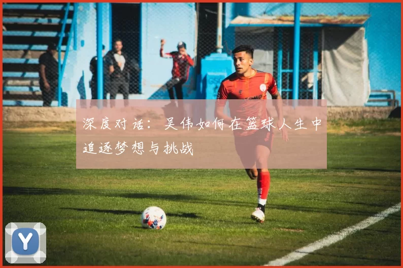 深度对话：吴伟如何在篮球人生中追逐梦想与挑战