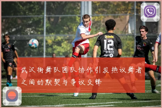 武汉街舞队团队协作引发热议舞者之间的默契与争议交锋