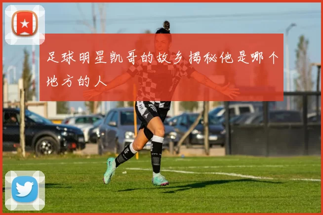 足球明星凯哥的故乡揭秘他是哪个地方的人