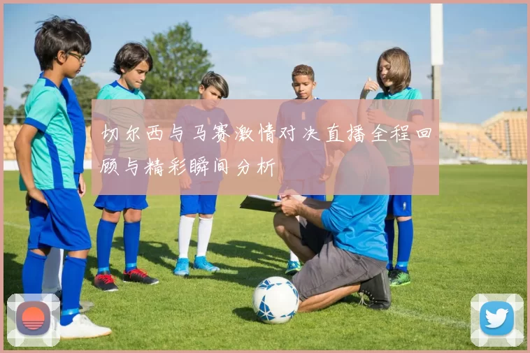 切尔西与马赛激情对决直播全程回顾与精彩瞬间分析