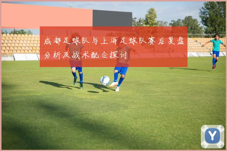 成都足球队与上海足球队赛后复盘分析及战术配合探讨