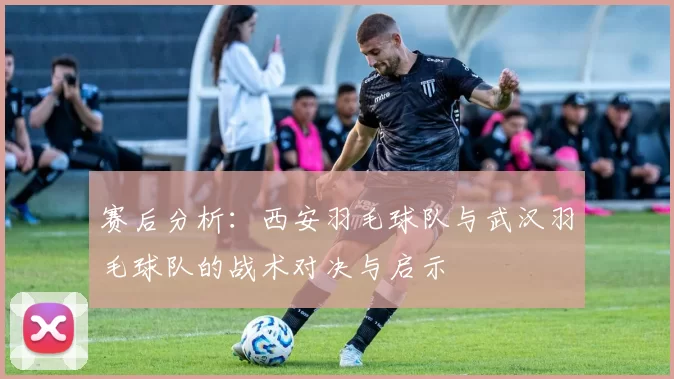 赛后分析：西安羽毛球队与武汉羽毛球队的战术对决与启示