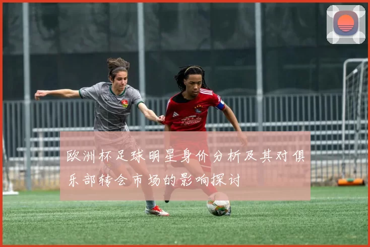 欧洲杯足球明星身价分析及其对俱乐部转会市场的影响探讨