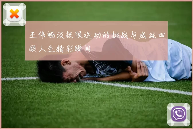 王伟畅谈极限运动的挑战与成就回顾人生精彩瞬间