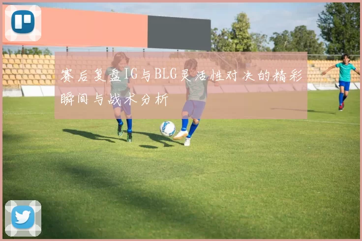 赛后复盘IG与BLG灵活性对决的精彩瞬间与战术分析