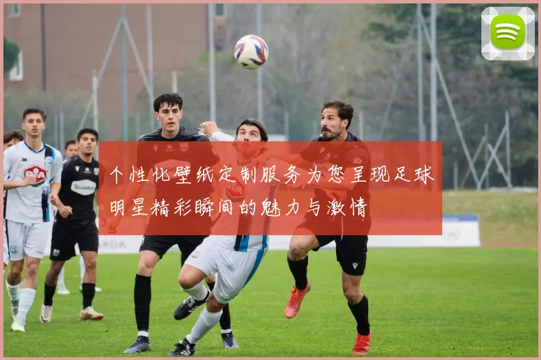 个性化壁纸定制服务为您呈现足球明星精彩瞬间的魅力与激情
