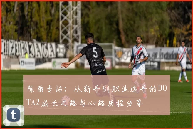 陈丽专访：从新手到职业选手的DOTA2成长之路与心路历程分享
