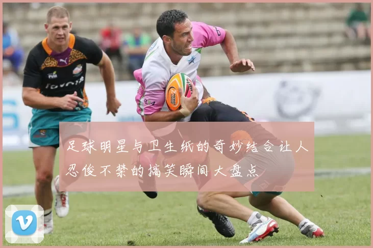 足球明星与卫生纸的奇妙结合让人忍俊不禁的搞笑瞬间大盘点
