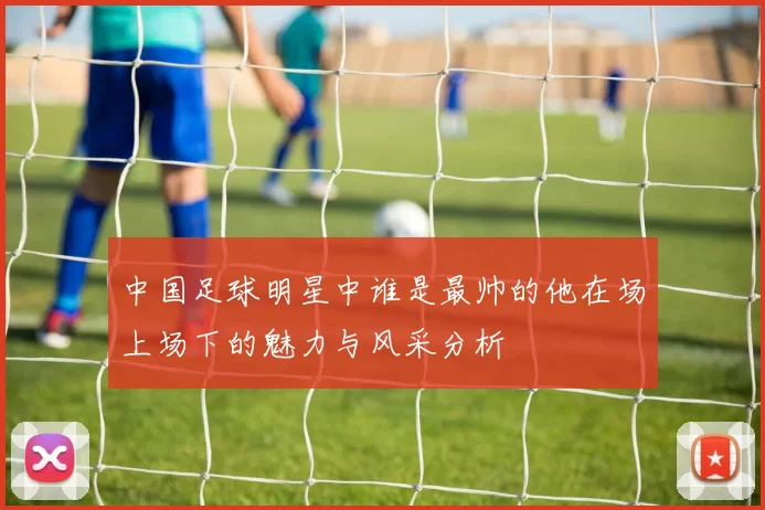 中国足球明星中谁是最帅的他在场上场下的魅力与风采分析