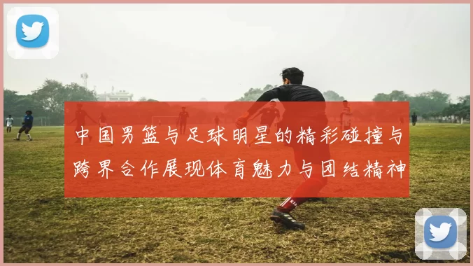 中国男篮与足球明星的精彩碰撞与跨界合作展现体育魅力与团结精神