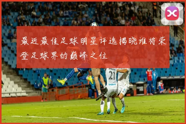 最近最佳足球明星评选揭晓谁将荣登足球界的巅峰之位